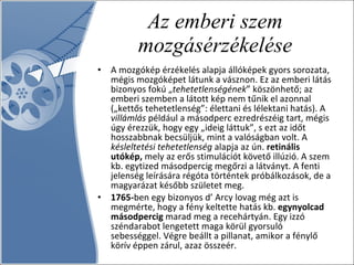 Az emberi szem mozgásérzékelése A mozgókép érzékelés alapja állóképek gyors sorozata, mégis mozgóképet látunk a vásznon. Ez az emberi látás bizonyos fokú „ tehetetlenségének ” köszönhető; az emberi szemben a látott kép nem tűnik el azonnal („kettős tehetetlenség”: élettani és lélektani hatás). A  villámlás  például a másodperc ezredrészéig tart, mégis úgy érezzük, hogy egy „ideig láttuk”, s ezt az időt hosszabbnak becsüljük, mint a valóságban volt. A  késleltetési tehetetlenség  alapja az ún.  retinális utókép,  mely az erős stimulációt követő illúzió. A szem kb. egytized másodpercig megőrzi a látványt. A fenti jelenség leírására régóta történtek próbálkozások, de a magyarázat később születet meg.  1765- ben egy bizonyos d’ Arcy lovag még azt is megmérte, hogy a fény keltette hatás kb.  egynyolcad másodpercig  marad meg a recehártyán. Egy izzó széndarabot lengetett maga körül gyorsuló sebességgel. Végre beállt a pillanat, amikor a fénylő körív éppen zárul, azaz összeér.  