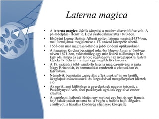 Laterna magica A  laterna magica   (bűvös lámpás)  a modern diavetítő őse volt. A philadelphiai Henry R. Heyl szabadalmaztatta 1870-ben. Elsőként Leone Battista Alberti épített laterna magicát1437-ben, mai formájának megjelenése a 17. század közepére tehető.  1663-ban már megvásárolható a jobb londoni optikusoknál.  Athanasius Kircher beszámol róla  Ars Magna Lucis et Umbrae  néven 1671-ben, valószínűleg egy már létező találmányt írt le. Egy olajlámpa és egy lencse segítségével az üveglapokra festett képeket ki lehetett vetíteni egy megfelelő vászonra.  A 19. századra több vándorló laterna magica-művész is járta Nagy Britanniát, és bemutatókat rendezett a városokban és falvakban.  Némelyik bemutatón „speciális effektusokra” is sor került, üveglapok csúsztatásával és forgatásával mozgóképeket idéztek elő.  Az egyik, ami különösen a gyerekeknek nagyon tetszett, a Patkánynyelő volt, ahol patkányok ugráltak egy alvó ember szájába.  A napóleoni háborúk idején egy sorozat egy brit és egy francia hajó találkozását mutatta be, a végén a francia hajó lángolva elsüllyedt, a hazafias közönség éljenzése közepette. 