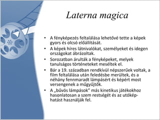 Laterna magica A fényképezés feltalálása lehetővé tette a képek gyors és olcsó előállítását.  A képek híres látnivalókat, személyeket és idegen országokat ábrázoltak.  Sorozatban árulták a fényképeket, melyek tanulságos történeteket meséltek el.  Bár a 19. században rendkívül népszerűek voltak, a film feltalálása után feledésbe merültek, és a néhány fennmaradt lámpásért és képért most versengenek a műgyűjtők. A „bűvös lámpások” más kinetikus játékokhoz hasonlatosan a szem restségét és az utókép-hatást használják fel.  