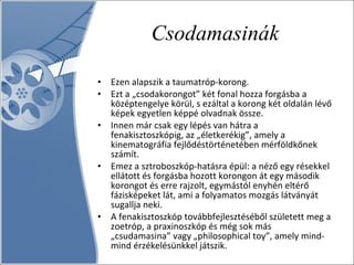 Csodamasinák Ezen alapszik a taumatróp-korong.  Ezt a „csodakorongot” két fonal hozza forgásba a középtengelye körül, s ezáltal a korong két oldalán lévő képek egyetlen képpé olvadnak össze. Innen már csak egy lépés van hátra a fenakisztoszkópig, az „életkerékig”, amely a kinematográfia fejlődéstörténetében mérföldkőnek számít.  Emez a sztroboszkóp-hatásra épül: a néző egy résekkel ellátott és forgásba hozott korongon át egy második korongot és erre rajzolt, egymástól enyhén eltérő fázisképeket lát, ami a folyamatos mozgás látványát sugallja neki.  A fenakisztoszkóp továbbfejlesztéséből született meg a zoetróp, a praxinoszkóp és még sok más „csudamasina” vagy „philosophical toy”, amely mind-mind érzékelésünkkel játszik. 