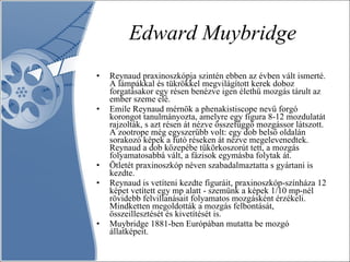 Edward Muybridge Reynaud praxinoszkópja szintén ebben az évben vált ismerté. A lámpákkal és tükrökkel megvilágított kerek doboz forgatásakor egy résen benézve igen élethű mozgás tárult az ember szeme elé. Emile Reynaud mérnök a phenakistiscope nevű forgó korongot tanulmányozta, amelyre egy figura 8-12 mozdulatát rajzolták, s azt résen át nézve összefüggő mozgássor látszott. A zootrope még egyszerűbb volt: egy dob belső oldalán sorakozó képek a futó réseken át nézve megelevenedtek. Reynaud a dob közepébe tükörkoszorút tett, a mozgás folyamatosabbá vált, a fázisok egymásba folytak át.  Ötletét praxinoszkóp néven szabadalmaztatta s gyártani is kezdte. Reynaud is vetíteni kezdte figuráit, praxinoszkóp-színháza 12 képet vetített egy mp alatt - szemünk a képek 1/10 mp-nél rövidebb felvillanásait folyamatos mozgásként érzékeli. Mindketten megoldották a mozgás felbontását, összeillesztését és kivetítését is.  Muybridge 1881-ben Európában mutatta be mozgó állatképeit.  