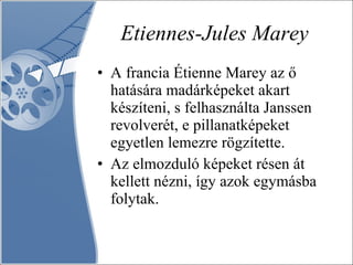 Etiennes-Jules Marey A francia Étienne Marey az ő hatására madárképeket akart készíteni, s felhasználta Janssen revolverét, e pillanatképeket egyetlen lemezre rögzítette.  Az elmozduló képeket résen át kellett nézni, így azok egymásba folytak.  