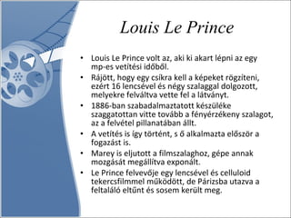 Louis Le Prince Louis Le Prince volt az, aki ki akart lépni az egy mp-es vetítési időből.  Rájött, hogy egy csíkra kell a képeket rögzíteni, ezért 16 lencsével és négy szalaggal dolgozott, melyekre felváltva vette fel a látványt.  1886-ban szabadalmaztatott készüléke szaggatottan vitte tovább a fényérzékeny szalagot, az a felvétel pillanatában állt.  A vetítés is így történt, s ő alkalmazta először a fogazást is.  Marey is eljutott a filmszalaghoz, gépe annak mozgását megállítva exponált.  Le Prince felvevője egy lencsével és celluloid tekercsfilmmel működött, de Párizsba utazva a feltaláló eltűnt és sosem került meg.  