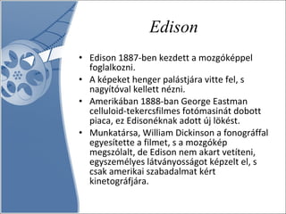 Edison Edison 1887-ben kezdett a mozgóképpel foglalkozni.  A képeket henger palástjára vitte fel, s nagyítóval kellett nézni.  Amerikában 1888-ban George Eastman celluloid-tekercsfilmes fotómasinát dobott piaca, ez Edisonéknak adott új lökést.  Munkatársa, William Dickinson a fonográffal egyesítette a filmet, s a mozgókép megszólalt, de Edison nem akart vetíteni, egyszemélyes látványosságot képzelt el, s csak amerikai szabadalmat kért kinetográfjára.  