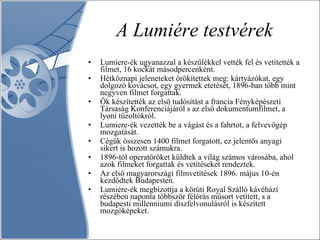 A Lumiére testvérek Lumiere-ék ugyanazzal a készülékkel vették fel és vetítették a filmet, 16 kockát másodpercenként.  Hétköznapi jeleneteket örökítettek meg: kártyázókat, egy dolgozó kovácsot, egy gyermek etetését, 1896-ban több mint negyven filmet forgattak. Ők készítették az első tudósítást a francia Fényképészeti Társaság Konferenciájáról s az első dokumentumfilmet, a lyoni tűzoltókról.  Lumiere-ék vezették be a vágást és a fahrtot, a felvevőgép mozgatását.  Cégük összesen 1400 filmet forgatott, ez jelentős anyagi sikert is hozott számukra.  1896-tól operatőröket küldtek a világ számos városába, ahol azok filmeket forgattak és vetítéseket rendeztek. Az első magyarországi filmvetítések 1896. május 10-én kezdődtek Budapesten.  Lumiére-ék megbízottja a körúti Royal Szálló kávéházi részében naponta többször félórás műsort vetített, s a budapesti millenniumi díszfelvonulásról is készített mozgóképeket. 