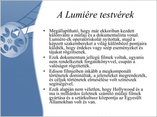 A Lumiére testvérek Megállapítható, hogy már ekkoriban kezdett különválni a műfaji és a dokumentalista vonal. Lumiére-ék operatőriskolát nyitottak, majd a képzett szakembereket a világ különböző pontjaira küldték, hogy érdekes vagy szép eseményeket és tájakat rögzítsenek.  Ezek dokumentum jellegű filmek voltak, ugyanis nem rendelkeztek forgatókönyvvel, csupán a valóságot rögzítették.  Edison filmjeiben inkább a megkomponált történetek domináltak, a jeleneteket megrendezték, és céljuk történetek elmesélése volt színészek segítségével.  Ezek alapján nem véletlen, hogy Hollywood és a ma is milliárdos üzletnek számító műfaji filmek gyártása és a sztárkultusz központja az Egyesült Államokban volt és van. 