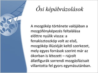 Ősi képábrázolások A mozgókép története valójában a mozgófényképezés feltalálása előttre nyúlik vissza: a fenakisztoszkóp volt az első, mozgókép illúzióját keltő szerkezet, mely egyes források szerint már az ókorban is létezett – rajzolt állatfigurák sorrendi mozgásfázisait villantotta fel gyors egymásutánban. 