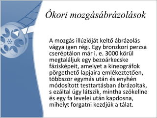 Ókori mozgásábrázolások A mozgás illúzióját keltő ábrázolás vágya igen régi. Egy bronzkori perzsa cseréptálon már i. e. 3000 körül megtaláljuk egy bezoárkecske fázisképeit, amelyet a kineográfok pörgethető lapjaira emlékeztetően, többször egymás után és enyhén módosított testtartásban ábrázoltak, s ezáltal úgy látszik, mintha szökellne és egy fa levelei után kapdosna, mihelyt forgatni kezdjük a tálat. 