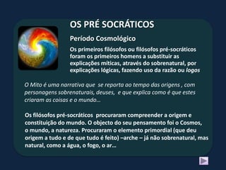 OS PRÉ SOCRÁTICOS
                 Período Cosmológico
                 Os primeiros filósofos ou filósofos pré-socráticos
                 foram os primeiros homens a substituir as
                 explicações míticas, através do sobrenatural, por
                 explicações lógicas, fazendo uso da razão ou logos

O Mito é uma narrativa que se reporta ao tempo das origens , com
personagens sobrenaturais, deuses, e que explica como é que estes
criaram as coisas e o mundo…

Os filósofos pré-socráticos procuraram compreender a origem e
constituição do mundo. O objecto do seu pensamento foi o Cosmos,
o mundo, a natureza. Procuraram o elemento primordial (que deu
origem a tudo e de que tudo é feito) –arche – já não sobrenatural, mas
natural, como a água, o fogo, o ar…
 
