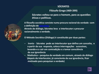SÓCRATES
                        Filósofo Grego (469-399)
       Sócrates voltou-se para o homem, para as questões
       éticas e políticas.
A filosofia socrática consiste numa procura racional da verdade -com
a definição de conceitos.
Através do diálogo, Sócrates leva o interlocutor a procurar
racionalmente a verdade.

O Método Socrático (Diálogo) é constituído por duas partes:

– Ironia - Sócrates pede ao interlocutor que defina um conceito, e
  a partir da sua resposta, coloca interrogações sucessivas,
  levando-o a cair em contradição e a tomar consciência
   da sua ignorância
– Maiêutica – pesquisa da verdade em comum, através do diálogo
  (depois do interlocutor, já consciente da sua ignorância, ficar
   motivado para pesquisar a verdade)
 