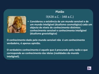 Platão
                                ﻿(428 a.C. - 348 a.C.)
                 • Considerou a existência de um mundo sensível e de
                   um mundo inteligível (dualismo cosmológico) cada um
                   objecto de níveis de conhecimento distintos:
                   conhecimento sensível e conhecimento inteligível
                   (dualismo gnosiológico)

O conhecimento dado pelo mundo sensível não é um conhecimento
verdadeiro, é apenas opinião.

O verdadeiro conhecimento é aquele que é procurado pela razão e que
corresponde ao conhecimento das ideias (realidades do mundo
inteligível).
 