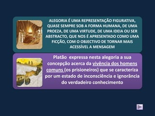 ALEGORIA É UMA REPRESENTAÇÃO FIGURATIVA,
 QUASE SEMPRE SOB A FORMA HUMANA, DE UMA
 PROEZA, DE UMA VIRTUDE, DE UMA IDEIA OU SER
ABSTRACTO, QUE NOS É APRESENTADO COMO UMA
   FICÇÃO, COM O OBJECTIVO DE TORNAR MAIS
            ACESSÍVEL A MENSAGEM

    Platão expressa nesta alegoria a sua
 concepção acerca da vivência dos homens
 comuns (os prisioneiros) que se caracteriza
por um estado de inconsciência e ignorância
        do verdadeiro conhecimento
 