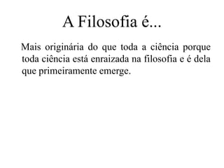 A Filosofia é...
Mais originária do que toda a ciência porque
toda ciência está enraizada na filosofia e é dela
que primeiramente emerge.
 