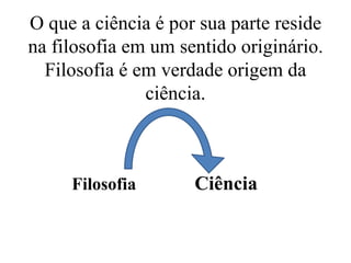 O que a ciência é por sua parte reside
na filosofia em um sentido originário.
Filosofia é em verdade origem da
ciência.
Filosofia Ciência
 