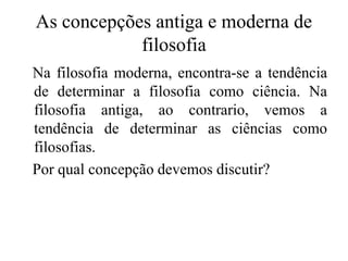As concepções antiga e moderna de
filosofia
Na filosofia moderna, encontra-se a tendência
de determinar a filosofia como ciência. Na
filosofia antiga, ao contrario, vemos a
tendência de determinar as ciências como
filosofias.
Por qual concepção devemos discutir?
 