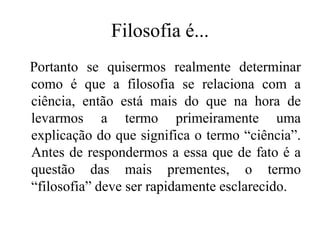 Filosofia é...
Portanto se quisermos realmente determinar
como é que a filosofia se relaciona com a
ciência, então está mais do que na hora de
levarmos a termo primeiramente uma
explicação do que significa o termo “ciência”.
Antes de respondermos a essa que de fato é a
questão das mais prementes, o termo
“filosofia” deve ser rapidamente esclarecido.
 