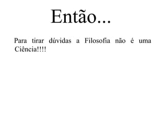 Então...
Para tirar dúvidas a Filosofia não é uma
Ciência!!!!
 