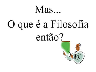 Mas...
O que é a Filosofia
então?
 