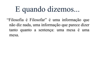 E quando dizemos...
“Filosofia é Filosofar” é uma informação que
não diz nada, uma informação que parece dizer
tanto quanto a sentença: uma mesa é uma
mesa.
 
