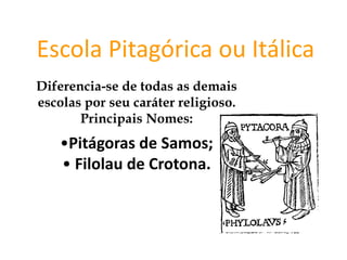 Escola Pitagórica ou Itálica
Diferencia-se de todas as demais
escolas por seu caráter religioso.
Principais Nomes:
•Pitágoras de Samos;
• Filolau de Crotona.
FILOSOFIA – 1ª Série
A FILOSOFIA – OS FILÓSOFOS PRÉ-SOCRÁTICOS
 