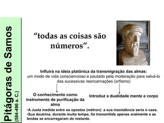 Pitágoras
de
Samos
(584-496
a.
C.)
O conhecimento como
instrumento de purificação da
alma
Introduz a dualidade mente e corpo
Influirá na ideia platônica da transmigração das almas:
um modo de vida consciencioso e pautado pela moderação para salvá-lo
das sucessivas reencarnações (orfismo)
•A Justa medida entre os opostos (métron): a sua inexistência seria o caos.
•Sua doutrina, durante muito tempo, foi transmitida apenas oralmente e as
lendas se encarregaram do restante.
“todas as coisas são
números”.
FILOSOFIA – 1ª Série
A FILOSOFIA – OS FILÓSOFOS PRÉ-SOCRÁTICOS
 