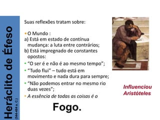 Suas reflexões tratam sobre:
•O Mundo :
a) Está em estado de contínua
mudança: a luta entre contrários;
b) Está impregnado de constantes
opostos:
• “O ser é e não é ao mesmo tempo”;
• “Tudo flui” – tudo está em
movimento e nada dura para sempre;
• “Não podemos entrar no mesmo rio
duas vezes”;
• A essência de todas as coisas é o
Fogo.
Heráclito
de
Éfeso
(544-484
a.
C.)
FILOSOFIA – 1ª Série
A FILOSOFIA – OS FILÓSOFOS PRÉ-SOCRÁTICOS
Influenciou
Aristóteles
 