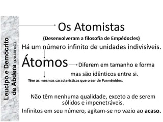 Os Atomistas
(Desenvolveram a filosofia de Empédocles)
Há um número infinito de unidades indivisíveis.
Átomos Diferem em tamanho e forma
mas são idênticos entre si.
Têm as mesmas características que o ser de Parmênides.
Não têm nenhuma qualidade, exceto a de serem
sólidos e impenetráveis.
Infinitos em seu número, agitam-se no vazio ao acaso.
Leucipo
e
Demócrito
de
Abdera
(470-370
a.C.)
FILOSOFIA – 1ª Série
A FILOSOFIA – OS FILÓSOFOS PRÉ-SOCRÁTICOS
 
