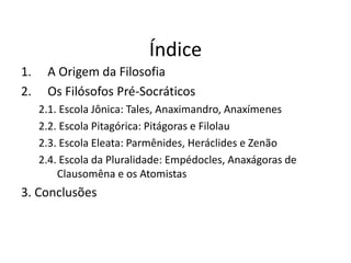 Índice
1. A Origem da Filosofia
2. Os Filósofos Pré-Socráticos
2.1. Escola Jônica: Tales, Anaximandro, Anaxímenes
2.2. Escola Pitagórica: Pitágoras e Filolau
2.3. Escola Eleata: Parmênides, Heráclides e Zenão
2.4. Escola da Pluralidade: Empédocles, Anaxágoras de
Clausomêna e os Atomistas
3. Conclusões
FILOSOFIA -1ª Série
A FILOSOFIA – OS FILÓSOFOS PRÉ-SOCRÁTICOS
 