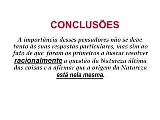 CONCLUSÕES
A importância desses pensadores não se deve
tanto às suas respostas particulares, mas sim ao
fato de que foram os primeiros a buscar resolver
racionalmente a questão da Natureza última
das coisas e a afirmar que a origem da Natureza
está nela mesma.
FILOSOFIA, -1ª Série
A FILOSOFIA – OS FILÓSOFOS PRÉ-SOCRÁTICOS
 