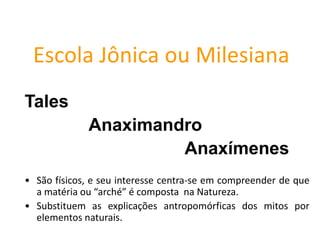 Escola Jônica ou Milesiana
Tales
Anaximandro
Anaxímenes
• São físicos, e seu interesse centra-se em compreender de que
a matéria ou “arché” é composta na Natureza.
• Substituem as explicações antropomórficas dos mitos por
elementos naturais.
FILOSOFIA – 1ª Série
A FILOSOFIA – OS FILÓSOFOS PRÉ-SOCRÁTICOS
 