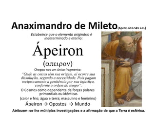 Anaximandro de Mileto(Aprox. 610-545 a.C.)
Estabelece que o elemento originário é
indeterminado e eterno:
Ápeiron
()
Chegou-nos um único fragmento:
“Onde as coisas têm sua origem, aí ocorre sua
dissolução, segundo a necessidade. Pois pagam
reciprocamente a penitência por sua injustiça,
conforme a ordem do tempo”.
O Cosmos como dependente de forças polares
primordiais ou idênticas
(calor e frio; água e terra; masculino e feminino)
Ápeiron → Opostos → Mundo
Atribuem–se-lhe múltiplas investigações e a afirmação de que a Terra é esférica.
FILOSOFIA – 1ª Série
A FILOSOFIA – OS FILÓSOFOS PRÉ-SOCRÁTICOS
 