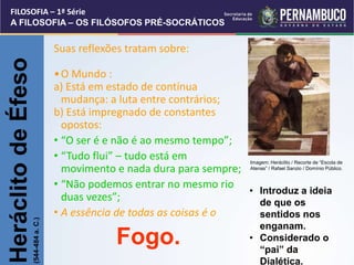 • Introduz a ideia
de que os
sentidos nos
enganam.
• Considerado o
“pai” da
Dialética.
Suas reflexões tratam sobre:
•O Mundo :
a) Está em estado de contínua
mudança: a luta entre contrários;
b) Está impregnado de constantes
opostos:
• “O ser é e não é ao mesmo tempo”;
• “Tudo flui” – tudo está em
movimento e nada dura para sempre;
• “Não podemos entrar no mesmo rio
duas vezes”;
• A essência de todas as coisas é o
Fogo.
Heráclito
de
Éfeso
(544-484
a.
C.)
FILOSOFIA – 1ª Série
A FILOSOFIA – OS FILÓSOFOS PRÉ-SOCRÁTICOS
Imagem: Heráclito / Recorte de “Escola de
Atenas” / Rafael Sanzio / Domínio Público.
 