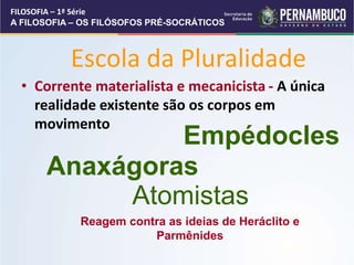 Escola da Pluralidade
• Corrente materialista e mecanicista - A única
realidade existente são os corpos em
movimento
Empédocles
Anaxágoras
Atomistas
Reagem contra as ideias de Heráclito e
Parmênides
FILOSOFIA – 1ª Série
A FILOSOFIA – OS FILÓSOFOS PRÉ-SOCRÁTICOS
 