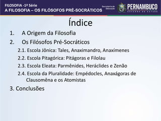 Índice
1. A Origem da Filosofia
2. Os Filósofos Pré-Socráticos
2.1. Escola Jônica: Tales, Anaximandro, Anaxímenes
2.2. Escola Pitagórica: Pitágoras e Filolau
2.3. Escola Eleata: Parmênides, Heráclides e Zenão
2.4. Escola da Pluralidade: Empédocles, Anaxágoras de
Clausomêna e os Atomistas
3. Conclusões
FILOSOFIA -1ª Série
A FILOSOFIA – OS FILÓSOFOS PRÉ-SOCRÁTICOS
 