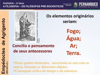 Os elementos originários
seriam:
Fogo;
Água;
Ar;
Terra.
Empédocles
de
Agrigento
(493-433
a.C.)
•Estes quatro elementos, mesclando-se uns com os
outros, formam os diferentes objetos.
•Concepção cíclica do tempo e da natureza.
Concilia o pensamento
de seus antecessores
FILOSOFIA – 1ª Série
A FILOSOFIA – OS FILÓSOFOS PRÉ-SOCRÁTICOS
Imagem:
Empédocles
/
Thomas
Stanley
/
Domínio
Público.
 