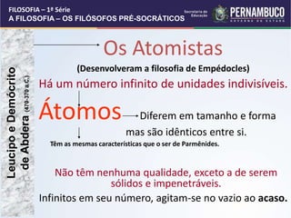 Os Atomistas
(Desenvolveram a filosofia de Empédocles)
Há um número infinito de unidades indivisíveis.
Átomos Diferem em tamanho e forma
mas são idênticos entre si.
Têm as mesmas características que o ser de Parmênides.
Não têm nenhuma qualidade, exceto a de serem
sólidos e impenetráveis.
Infinitos em seu número, agitam-se no vazio ao acaso.
Leucipo
e
Demócrito
de
Abdera
(470-370
a.C.)
FILOSOFIA – 1ª Série
A FILOSOFIA – OS FILÓSOFOS PRÉ-SOCRÁTICOS
 