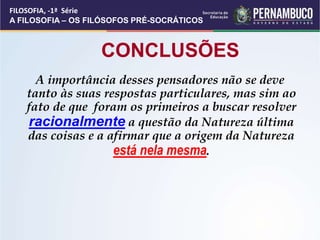 CONCLUSÕES
A importância desses pensadores não se deve
tanto às suas respostas particulares, mas sim ao
fato de que foram os primeiros a buscar resolver
racionalmente a questão da Natureza última
das coisas e a afirmar que a origem da Natureza
está nela mesma.
FILOSOFIA, -1ª Série
A FILOSOFIA – OS FILÓSOFOS PRÉ-SOCRÁTICOS
 