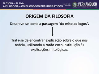 Descreve-se como a passagem “do mito ao logos”.
Trata-se de encontrar explicação sobre o que nos
rodeia, utilizando a razão em substituição às
explicações mitológicas.
ORIGEM DA FILOSOFIA
FILOSOFIA – 1ª Série
A FILOSOFIA – OS FILÓSOFOS PRÉ-SOCRÁTICOS
 