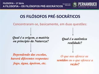 OS FILÓSOFOS PRÉ-SOCRÁTICOS
Concentraram-se, basicamente, em duas questões:
Qual é a origem, a matéria
ou principio da Natureza?
Dependendo das escolas,
haverá diferentes respostas:
fogo, água, ápeiron, etc.
Qual é a autêntica
realidade?
O que nos oferece os
sentidos ou o que oferece a
razão?
FILOSOFIA – 1ª Série
A FILOSOFIA – OS FILÓSOFOS PRÉ-SOCRÁTICOS
 