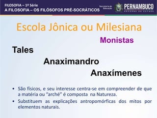 Escola Jônica ou Milesiana
Tales
Anaximandro
Anaxímenes
• São físicos, e seu interesse centra-se em compreender de que
a matéria ou “arché” é composta na Natureza.
• Substituem as explicações antropomórficas dos mitos por
elementos naturais.
Monistas
FILOSOFIA – 1ª Série
A FILOSOFIA – OS FILÓSOFOS PRÉ-SOCRÁTICOS
 