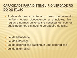 CAPACIDADE PARA DISTINGUIR O VERDADEIRO
DO DO FALSO
 A ideia de que a razão ou o nosso pensamento
também opera obedecendo a princípios, leis,
regras e normas universais e necessários, com os
quais podemos distinguir o verdadeiro do falso.
 Lei da Identidade
 Lei da Diferença
 Lei da contradição (Distinguir uma contradição)
 Lei da alternativa
 