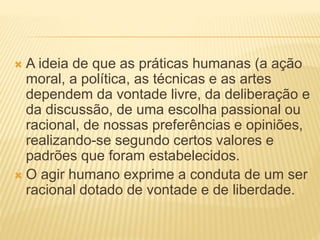  A ideia de que as práticas humanas (a ação
moral, a política, as técnicas e as artes
dependem da vontade livre, da deliberação e
da discussão, de uma escolha passional ou
racional, de nossas preferências e opiniões,
realizando-se segundo certos valores e
padrões que foram estabelecidos.
 O agir humano exprime a conduta de um ser
racional dotado de vontade e de liberdade.
 