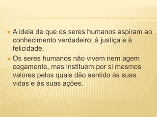  A ideia de que os seres humanos aspiram ao
conhecimento verdadeiro; à justiça e à
felicidade.
 Os seres humanos não vivem nem agem
cegamente, mas instituem por si mesmos
valores pelos quais dão sentido às suas
vidas e às suas ações.
 
