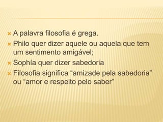  A palavra filosofia é grega.
 Philo quer dizer aquele ou aquela que tem
um sentimento amigável;
 Sophía quer dizer sabedoria
 Filosofia significa “amizade pela sabedoria”
ou “amor e respeito pelo saber”
 