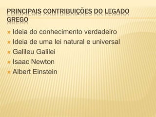 PRINCIPAIS CONTRIBUIÇÕES DO LEGADO
GREGO
 Ideia do conhecimento verdadeiro
 Ideia de uma lei natural e universal
 Galileu Galilei
 Isaac Newton
 Albert Einstein
 