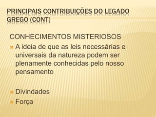 PRINCIPAIS CONTRIBUIÇÕES DO LEGADO
GREGO (CONT)
CONHECIMENTOS MISTERIOSOS
 A ideia de que as leis necessárias e
universais da natureza podem ser
plenamente conhecidas pelo nosso
pensamento
 Divindades
 Força
 