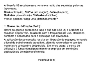 Página 2 de 5
A filosofia 5S recebeu esse nome em razão das seguintes palavras
japonesas:
Seiri (utilização), Seiton (arrumação), Seiso (limpeza),
Seiketsu (normalizar) e Shitsuke (disciplina).
Vamos entender cada uma, detalhadamente?
1. Senso de Utilização (Seiri)
Retire do espaço de trabalho tudo o que não seja útil e organize os
recursos disponíveis, de acordo com a frequência de uso. Mantenha
somente o necessário para a execução das atividades.
A aplicação desse conceito resulta em liberação de espaços, tornando
o local de trabalho mais agradável, além de racionalizar o uso dos
materiais e combater o desperdício. Em longo prazo, o senso de
utilização é fundamental para manter a empresa em condições
operacionais de máxima eficiência.
 