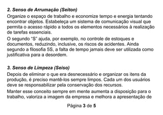 Página 3 de 5
2. Senso de Arrumação (Seiton)
Organize o espaço de trabalho e economize tempo e energia tentando
encontrar objetos. Estabeleça um sistema de comunicação visual que
permita o acesso rápido a todos os elementos necessários à realização
de tarefas essenciais.
O segundo “S” ajuda, por exemplo, no controle de estoques e
documentos, reduzindo, inclusive, os riscos de acidentes. Ainda
segundo a filosofia 5S, a falta de tempo jamais deve ser utilizada como
justificativa para a desordem.
3. Senso de Limpeza (Seiso)
Depois de eliminar o que era desnecessário e organizar os itens da
produção, é preciso mantê-los sempre limpos. Cada um dos usuários
deve se responsabilizar pela conservação dos recursos.
Manter esse conceito sempre em mente aumenta a disposição para o
trabalho, valoriza a imagem da empresa e melhora a apresentação de
 