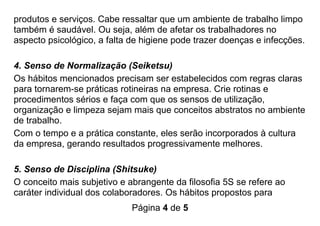 Página 4 de 5
produtos e serviços. Cabe ressaltar que um ambiente de trabalho limpo
também é saudável. Ou seja, além de afetar os trabalhadores no
aspecto psicológico, a falta de higiene pode trazer doenças e infecções.
4. Senso de Normalização (Seiketsu)
Os hábitos mencionados precisam ser estabelecidos com regras claras
para tornarem-se práticas rotineiras na empresa. Crie rotinas e
procedimentos sérios e faça com que os sensos de utilização,
organização e limpeza sejam mais que conceitos abstratos no ambiente
de trabalho.
Com o tempo e a prática constante, eles serão incorporados à cultura
da empresa, gerando resultados progressivamente melhores.
5. Senso de Disciplina (Shitsuke)
O conceito mais subjetivo e abrangente da filosofia 5S se refere ao
caráter individual dos colaboradores. Os hábitos propostos para
 