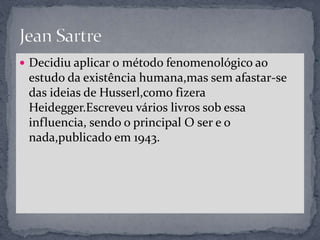 Decidiu aplicar o método fenomenológico ao
estudo da existência humana,mas sem afastar-se
das ideias de Husserl,como fizera
Heidegger.Escreveu vários livros sob essa
influencia, sendo o principal O ser e o
nada,publicado em 1943.
 